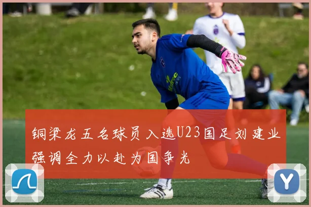 铜梁龙五名球员入选U23国足刘建业强调全力以赴为国争光