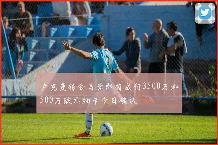 卢克曼转会马竞即将成行3500万加500万欧元细节今日确认