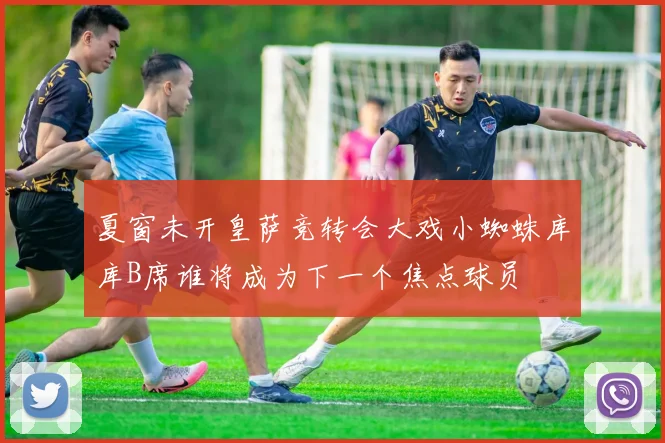 夏窗未开皇萨竞转会大戏小蜘蛛库库B席谁将成为下一个焦点球员