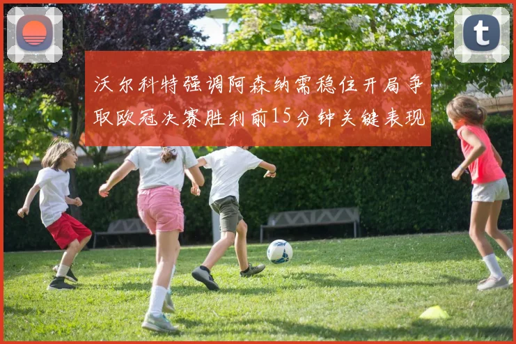 沃尔科特强调阿森纳需稳住开局争取欧冠决赛胜利前15分钟关键表现